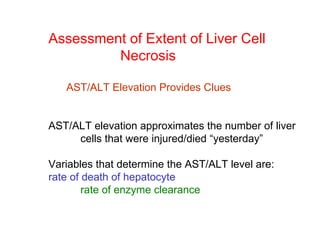 Assessment of Extent of Liver Cell
         Necrosis

   AST/ALT Elevation Provides Clues


AST/ALT elevation approximates the number of liver
     cells that were injured/died “yesterday”

Variables that determine the AST/ALT level are:
rate of death of hepatocyte
        rate of enzyme clearance
 