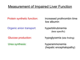 Measurement of Impaired Liver Function


Protein synthetic function:   increased prothrombin time
                              low albumin

Organic anion transport:      hyperbilirubinemia
                                    (less specific)

Glucose production:           hypoglycemia (late finding)

Urea synthesis:               hyperammonemia
                              (hepatic encephalopathy)
 