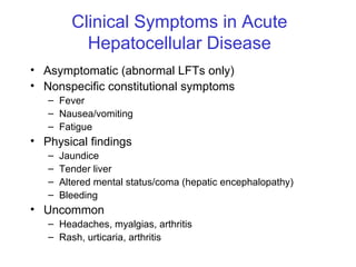 Clinical Symptoms in Acute
           Hepatocellular Disease
• Asymptomatic (abnormal LFTs only)
• Nonspecific constitutional symptoms
   – Fever
   – Nausea/vomiting
   – Fatigue
• Physical findings
   –   Jaundice
   –   Tender liver
   –   Altered mental status/coma (hepatic encephalopathy)
   –   Bleeding
• Uncommon
   – Headaches, myalgias, arthritis
   – Rash, urticaria, arthritis
 