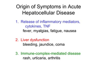 Origin of Symptoms in Acute
  Hepatocellular Disease
1. Release of inflammatory mediators,
      cytokines, TNF
    fever, myalgias, fatigue, nausea

2. Liver dysfunction
    bleeding, jaundice, coma

3. Immune-complex-mediated disease
    rash, urticaria, arthritis
 