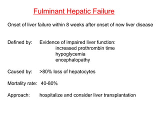 Fulminant Hepatic Failure
Onset of liver failure within 8 weeks after onset of new liver disease


Defined by:    Evidence of impaired liver function:
                     increased prothrombin time
                     hypoglycemia
                     encephalopathy

Caused by:     >80% loss of hepatocytes

Mortality rate: 40-80%

Approach:      hospitalize and consider liver transplantation
 