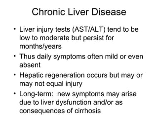 Chronic Liver Disease
• Liver injury tests (AST/ALT) tend to be
  low to moderate but persist for
  months/years
• Thus daily symptoms often mild or even
  absent
• Hepatic regeneration occurs but may or
  may not equal injury
• Long-term: new symptoms may arise
  due to liver dysfunction and/or as
  consequences of cirrhosis
 