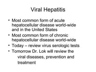 Viral Hepatitis
• Most common form of acute
  hepatocellular disease world-wide
  and in the United States
• Most common form of chronic
  hepatocellular disease world-wide
• Today – review virus serologic tests
• Tomorrow Dr. Lok will review the
    viral diseases, prevention and
    treatment
 