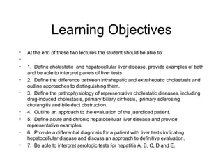 Learning Objectives
•   At the end of these two lectures the student should be able to:
•
•   1. Define cholestatic and hepatocellular liver disease, provide examples of both
    and be able to interpret panels of liver tests.
•   2. Define the difference between intrahepatic and extrahepatic cholestasis and
    outline approaches to distinguishing them.
•   3. Define the pathophysiology of representative cholestatic diseases, including
    drug-induced cholestasis, primary biliary cirrhosis, primary sclerosing
    cholangitis and bile duct obstruction.
•   4. Outline an approach to the evaluation of the jaundiced patient.
•   5. Define acute and chronic hepatocellular liver disease and provide
    representative examples.
•   6. Provide a differential diagnosis for a patient with liver tests indicating
    hepatocellular disease and discuss an approach to definitive evaluation.
•   7. Be able to interpret serologic tests for hepatitis A, B, C, D and E.
 