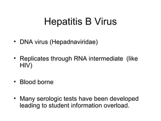 Hepatitis B Virus
• DNA virus (Hepadnaviridae)

• Replicates through RNA intermediate (like
  HIV)

• Blood borne

• Many serologic tests have been developed
  leading to student information overload.
 