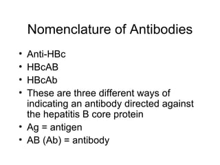 Nomenclature of Antibodies
• Anti-HBc
• HBcAB
• HBcAb
• These are three different ways of
  indicating an antibody directed against
  the hepatitis B core protein
• Ag = antigen
• AB (Ab) = antibody
 