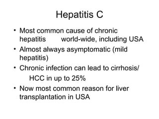 Hepatitis C
• Most common cause of chronic
  hepatitis     world-wide, including USA
• Almost always asymptomatic (mild
  hepatitis)
• Chronic infection can lead to cirrhosis/
     HCC in up to 25%
• Now most common reason for liver
  transplantation in USA
 