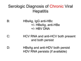 Serologic Diagnosis of Chronic Viral
             Hepatitis

B:      HBsAg, IgG anti-HBc
            +/- HBeAg, anti-HBe
            +/- HBV DNA

C:      HCV RNA and anti-HCV both present
            and both persist

D:      HBsAg and anti-HDV both persist
        HDV RNA persists (if available)
 