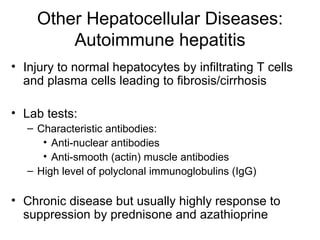 Other Hepatocellular Diseases:
         Autoimmune hepatitis
• Injury to normal hepatocytes by infiltrating T cells
  and plasma cells leading to fibrosis/cirrhosis

• Lab tests:
   – Characteristic antibodies:
      • Anti-nuclear antibodies
      • Anti-smooth (actin) muscle antibodies
   – High level of polyclonal immunoglobulins (IgG)

• Chronic disease but usually highly response to
  suppression by prednisone and azathioprine
 