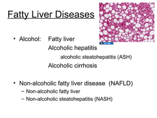 Fatty Liver Diseases

 • Alcohol:   Fatty liver
              Alcoholic hepatitis
                   alcoholic steatohepatitis (ASH)
              Alcoholic cirrhosis

 • Non-alcoholic fatty liver disease (NAFLD)
   – Non-alcoholic fatty liver
   – Non-alcoholic steatohepatitis (NASH)
 