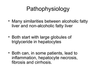 Pathophysiology
• Many similarities between alcoholic fatty
  liver and non-alcoholic fatty liver

• Both start with large globules of
  triglyceride in hepatocytes

• Both can, in some patients, lead to
  inflammation, hepatocyte necrosis,
  fibrosis and cirrhosis.
 