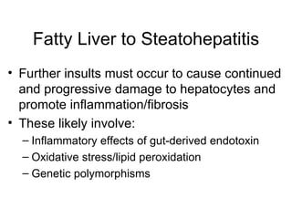 Fatty Liver to Steatohepatitis
• Further insults must occur to cause continued
  and progressive damage to hepatocytes and
  promote inflammation/fibrosis
• These likely involve:
  – Inflammatory effects of gut-derived endotoxin
  – Oxidative stress/lipid peroxidation
  – Genetic polymorphisms
 