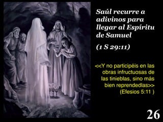 Saúl recurre a
adivinos para
llegar al Espíritu
de Samuel
(1 S 29:11) !
<<Y no participéis en las
obras infructuosas de
las tinieblas, sino más
bien reprendedlas>>
(Efesios 5:11 )
!

26

!

 