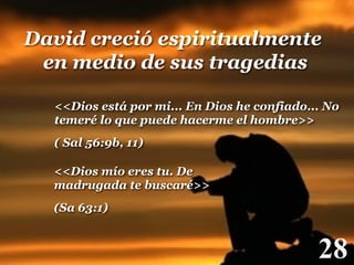 David creció espiritualmente
en medio de sus tragedias!
<<Dios está por mi... En Dios he confiado... No
temeré lo que puede hacerme el hombre>>
( Sal 56:9b, 11)!
<<Dios mío eres tu. De
madrugada te buscaré>>
(Sa 63:1)!

28

!

 