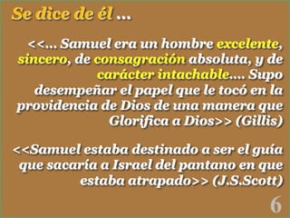 Se dice de él …
<<… Samuel era un hombre excelente,
sincero, de consagración absoluta, y de
carácter intachable…. Supo
desempeñar el papel que le tocó en la
providencia de Dios de una manera que
Glorifica a Dios>> (Gillis)
<<Samuel estaba destinado a ser el guía
que sacaría a Israel del pantano en que
estaba atrapado>> (J.S.Scott)

6

!

 