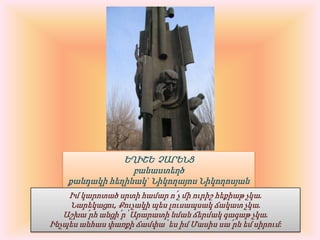 ԵՂԻՇԵ  ՉԱՐԵՆՑբանաստեղծքանդակի հեղինակ` Նիկողայոս ՆիկողոսյանԻմ կարոտած սրտի համար ո՛չ մի ուրիշ հեքիաթ չկա.Նարեկացու, Քուչակի պես լուսապսակ ճակատ չկա.Աշխա՛րհ անցի՛ր՝ Արարատի նման ճերմակ գագաթ չկա.Ինչպես անհաս փառքի ճամփա՝ ես իմ Մասիս սա՛րն եմ սիրում: 