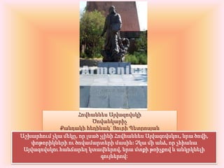 Հովհաննես ԱյվազովսկիԾովանկարիչՔանդակի հեղինակ` Յուրի ՊետրոսյանԱշխարհում չկա մեկը, որ լսած չլինի Հովհաննես Այվազովսկու, նրա ծովի, փոթորիկների ու ծովամարտերի մասին: Չկա մի անձ, որ չհիանա Այվազովսկու հանճարեղ կտավներով, նրա մտքի թռիչքով և անկրկնելի գույներով: