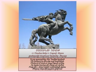 ՍԱՍՈՒՆՑԻ  ԴԱՎԻԹ << Սասնածռեր >> ԷպոսիհերոսքանդակիհեղինակԵրվանդՔոչարԷս որ պատահեց, մեր Դավիթ հըսկանՄի մանուկ էր դեռ յոթ-ութ տարեկան.Մանուկ եմ ասում, բայց էնքան ուժեղ,Որ նըրա համար թե մարդ, թե մըժեղ։Բայց վա՜յ խեղճ որբին աշխարhքի վըրա,Թեկուզ Առյուծի կորյուն լինի նա։