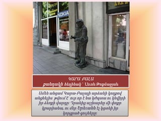 ԿԱՐԱ  ԲԱԼԱ քանդակիհեղինակ `  Լեւոն ԹոքմաջյանԱմեն անգամ Կարա-Բալայի արձանի կողքով անցնելիս  թվում է` ուր որ է նա կժպտա ու կնվիրի իր ձեռքի վարդը: Դրանից աշխարհը մի փոքր կբարիանա, ու մեր Երեւանն էլ կգտնի իր կորցրած գույները: