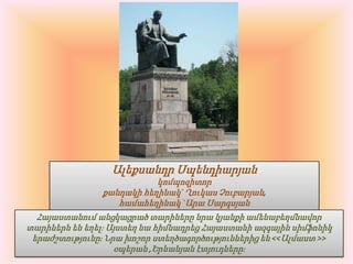 Ալեքսանդր Սպենդիարյանկոմպոզիտորքանդակի հեղինակ` Ղուկաս Չուբարյան, համահեղինակ `Արա ՍարգսյանՀայաստանում անցկացրած տարիները նրա կյանքի ամենաբեղմնավոր տարիներն են եղել։ Այստեղ նա հիմնադրեց Հայաստանի ազգային սիմֆոնիկ երաժշտությունը։ Նրա խոշոր ստեղծագործություններից են <<Ալմաստ >> օպերան ,Երևանյան էտյուդները։