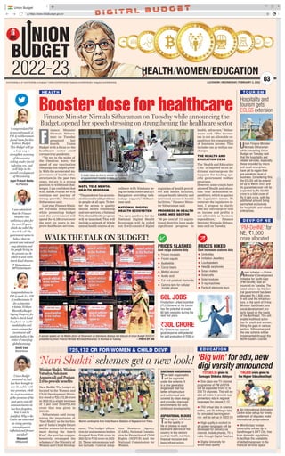 https://www.indiabudget.gov.in/
Union Budget
I congratulate PM
@narendramodi ji,
FM @nsitharaman
ji and team for this
historic Budget.
This Budget will go
a long way to
strengthen economy
of the country,
reeling under Covid
infection era, and
will help in the
overall development
of the country.
Jagat Prakash Nadda
@JPNadda
I was astonished
that the Finance
Minister was
outlining a plan for
the next 25 years
which she called the
Amrit Kaal! The
government seems to
believe that the
present does not need
any attention and
the people living in
the present can be
asked to wait until
Amrit Kaal drawns.
P Chidambaram
@PChidambaram
Congratulations to
PM @modi Ji  FM
@nsitharaman Ji
for a futuristic
#Aatma Nirbhar
BharatKaBudget
laying blueprint for
India’s Amrit Kaal.
Emphasis on multi-
modal infra and
newer avenues for
investment will
position India at the
center of emerging
global economy.
Smriti Irani
@smritiirani
Union Budget
presented in Parl
has been brought to
woo the public with
new promises, while
the implementation
of the promises of the
past years and old
announcements etc
has been forgotten,
how it can be
justified. Why is the
Centre not concerned
on rising poverty,
unemployment,
inflation and farmer
suicides?
Mayawati
@Mayawati
TOURISM
Hospitality and
tourism gets
ECLGS extension
Union Finance Minister
Nirmala Sitharaman
while presenting Union
Budget on Tuesday said
that the hospitality and
related services, especially
those provided by micro
and small enterprises,
have yet to regain their
pre-pandemic level of
business. Considering this,
the ECLGS will be extend-
ed up to March 2023 and
its guarantee cover will be
expanded by Rs 50,000
crore to a total cover of
Rs 5 lakh crore, with the
additional amount being
earmarked exclusively
for hospitality and related
enterprises.
DEVP OF NE
‘PM-DevINE’ for
NE; `1,500
crore allocated
Anew scheme — Prime
Minister’s Development
Initiative for North-East
(PM-DevINE) was an-
nounced on Tuesday. The
latest scheme by the Cen-
tral government has been
allocated Rs 1,500 crore.
It will fund the infrastruc-
ture, in the spirit of Prime
Minister Gati Shakti, and
social development pro-
jects based on the needs
of the Northeast. This will
enable livelihood activi-
ties for youth and women,
filling the gaps in various
sectors. Sitharaman said
the new scheme will be
implemented through the
North-Eastern Council.
HEALTH/WOMEN/EDUCATION
NION
B DGET
2022-23 03
www.firstindia.co.in I www.firstindia.co.in/epaper/ I twitter.com/thefirstindia I facebook.com/thefirstindia I instagram.com/thefirstindia LUCKNOW | WEDNESDAY, FEBRUARY 2, 2022
PRICES SLASHED
Govt rejigs customs duty
 Frozen mussels
 Frozen squids
 Asafoetida
 Cocoa beans
 Methyl alcohol
 Acetic acid
 Cut and polished diamonds
 Camera lens for cellular
mobile phone
PRICES HIKED
Govt increases customs duty
 Umbrellas
 Imitation Jewellery
 Loudspeakers
 Head  earphones
 Smart meters
 Solar cells
 Solar modules
 X-ray machines
 Parts of electronic toys
60L JOBS
Production Linked Incentive
(PLI) Scheme of the Centre
has the potential to create
60 lakh new jobs during the
next five years
`30L CRORE
PLI Scheme has received
good response with potential
for addl production of `30L cr
‘Big win’ for edu,new
digi varsity announced
 One class-one TV channel
programme of PM eVIDYA
will be expanded from 12 to
200 TV channels. This will en-
able all states to provide sup-
plementary edu in regional
languages for classes 1-12
 750 virtual labs in science,
maths, and 75 skilling e-labs
for simulated learning envi-
ron, will be set-up in 2022-23
 High-quality e-content in
all spoken languages will be
developed for delivery via
internet, mobile phones, TV 
radio through Digital Teachers
 Digital University for
world-class quality
 An International Arbitration
Centre to be set up for timely
settlement of disputes under
international jurisprudence
 World-class foreign
universities will set up in
Gandhinagar’s GIFT City, free
from domestic regulations,
to facilitate the availability
of skilled manpower in the
financial services space
EDUCATION
`37,383.36 given to
Samagra Shiksha Abhiyan
`40,828 crore given to
the Higher Education Dept
Booster dose for healthcare
inance Minister
Nirmala Sithara-
man on Tuesday
presented her
fourth Union
Budget with a focus on the
healthcare sector amid
coronavirus pandemic.
“We are in the midst of
the Omicron wave, the
speed of our vaccination
campaign has helped great-
ly
. With the accelerated im-
provement of health infra-
structure in the past two
years, we are in a strong
position to withstand chal-
lenges. I am confident that
with Sabka Prayas we will
continue our journey of
strong growth,” Nirmala
Sitharaman said.
Last year, Finance Minis-
ter Nirmala Sitharaman
while presenting budget
said the government will
spend Rs 64,180 crore over
the next six years to im-
prove healthcare services.
NAT’L TELE MENTAL
HEALTH PROGRAM
“Thepandemichasaccentu-
atedmentalhealthproblems
in people of all ages. To bet-
ter the access to quality
mental health counseling
andcareservices,aNational
TeleMentalHealthprogram
will be launched. This will
include a network of 23 tele
mental health centres of ex-
cellence with Nimhans be-
ingthenodalcentreandIIIT
Bangalore providing tech-
nology support,” Sithara-
man said.
NATIONAL DIGITAL
HEALTH ECOSYSTEM
“An open platform for the
National Digital Health
Ecosystem will be rolled
out. It will consist of digital
registries of health provid-
ers and health facilities,
unique health identity and
universal access to health
facilities,” Finance Minis-
ter Sitharaman said.
PROGRESS IN HEALTH
CARE, MED SECTOR
“95 per cent of 112 aspira-
tional districts have made
significant progress in
health, infracture,” Sithar-
aman said. “The income-
tax is not an allowable ex-
penditure for computation
of business income. This
includes tax as well as sur-
charges.
THE HEALTH AND
EDUCATION CESS
The ‘Health and Education
Cess‘ is imposed as an ad-
ditional surcharge on the
taxpayer for funding spe-
cific government welfare
programs.
However, some courts have
allowed ‘Health and educa-
tion ‘cess’ as business ex-
penditure, which is against
the legislative intent. To
reiterate the legislative in-
tent, I propose to clarify
that any surcharge or cess
on income and profits is
not allowable as business
expenditure,” Finance
Minister Nirmala Sithara-
man said on Tuesday
.
Finance Minister Nirmala Sitharaman on Tuesday while announcing the
Budget, opened her speech stressing on strengthening the healthcare sector
HEALTH
F
A medic takes an elderly woman for treatment
at a government hospital in Delhi on Tuesday.
‘Nari Shakti’ schemes get a new look!
Mission Shakti, Mission
Vatsalya, Saksham
Anganwadi and Poshan
2.0 to provide benefits
New Delhi: The budget al-
located to the Women and
Child Development Minis-
try stood at `25,172.28 crore
in 2022-23, a slight increase
of 3 per cent from`24,435
crore that was given in
2021-22.
Sitharaman said recog-
nising the importance of
‘Nari Shakti’ as the harbin-
ger of India’s bright future
and for women-led develop-
ment during the ‘Amrit
Kaal’, the govt has compre-
hensively revamped the
schemes of the Ministry of
Women and Child Develop-
ment. The budget alloca-
tion for autonomous bodies
dropped from `188 crore in
2021-22 to `152 crore in 2022-
23. These autonomous bod-
ies include - Central Adop-
tion Resource Agency
(CARA), National Commis-
sion for Protection of Child
Rights (NCPCR) and the
National Commission for
Women.
`25,172 CR FOR WOMEN  CHILD DEVP
Women contingents from India Reserve Battalion of Nagaland Arm Police.
SAKSHAM ANGANWADI
Two lakh anganwadis
will be upgraded
under the scheme. It
is a new generation
Anganwadi that has
better infrastructure
and audiovisual aids
covered by clean energy
and provides improved
environments for early
childhood developments.
ASPIRATIONAL BLOCKS
The program will focus
on the quality of
life of citizens in most
backward districts of the
country in key sectors
such as health, nutrition,
financial inclusion and
basic infrastructure.
WALK THE TALK ON BUDGET!
A woman speaks on the Mobile phone at Showroom as televisions displays live telecast of Union Budget 2022-23
presented by Union Finance Minister Nirmala Sitharaman, in Mumbai on Tuesday. —PHOTO BY ANI
 