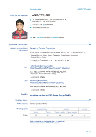 Curriculum Vitae ARKAJYOTI LAHA
Page 1 / 2
PERSONAL INFORMATION ARKAJYOTI LAHA
29, ABINASH BANERJEE LANE, P.O. SANTRAGACHI,
HOWRAH – 711 104, WEST BENGAL.
033-2677-1234 9830820948
arkajyotilaha13@gmail.com
Sex Male | Date of birth 13/09/1993 | Nationality INDIAN
EDUCATIONAND TRAINING
PERSONAL SKILLS
AUGUST 2012- JUNE 2016
(still pursuing)
2012
2010
June 2014
Bachelor of Electrical Engineering
INDIAN INSTITUTE OF ENGINEERING,SCIENCE AND TECHNOLOGY,SHIBPUR (IIEST)
▪ Electrical Machines, Control System Engineering, Power System Engineering
▪ Electrical Machine Design
CGPA (up to 5
th
semester) : 8.35 AGGREGATE: 79.48%
Higher Secondary Examination
(West Bengal Council of Higher Secondary Education)
Name of School: SOUTH POINT HIGH SCHOOL,KOLKATA
▪ Mathematics ,Physics, Chemistry , Biology
AGGREGATE : 87.20%
Secondary Examination
(West Bengal Board of Secondary Education)
Name of School: SOUTH POINT HIGH SCHOOL,KOLKATA
AGGREGATE : 85.75%
Vocational training at CESC, Budge Budge (BBGS)
Mother tongue(s) BENGAL I (VERNACULAR)
Other language(s) UNDERSTANDING SPEAKING WRITING
Listening Reading Spoken interaction Spoken production
English C1 C1 B2 B2 B1
Levels:A1/2: Basic user - B1/2: Independent user - C1/2 Proficient user
Common European Framework of Reference for Languages
 