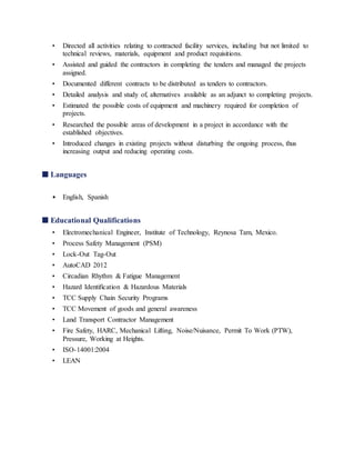• Directed all activities relating to contracted facility services, including but not limited to
technical reviews, materials, equipment and product requisitions.
• Assisted and guided the contractors in completing the tenders and managed the projects
assigned.
• Documented different contracts to be distributed as tenders to contractors.
• Detailed analysis and study of, alternatives available as an adjunct to completing projects.
• Estimated the possible costs of equipment and machinery required for completion of
projects.
• Researched the possible areas of development in a project in accordance with the
established objectives.
• Introduced changes in existing projects without disturbing the ongoing process, thus
increasing output and reducing operating costs.
■ Languages
• English, Spanish
■ Educational Qualifications
• Electromechanical Engineer, Institute of Technology, Reynosa Tam, Mexico.
• Process Safety Management (PSM)
• Lock-Out Tag-Out
• AutoCAD 2012
• Circadian Rhythm & Fatigue Management
• Hazard Identification & Hazardous Materials
• TCC Supply Chain Security Programs
• TCC Movement of goods and general awareness
• Land Transport Contractor Management
• Fire Safety, HARC, Mechanical Lifting, Noise/Nuisance, Permit To Work (PTW),
Pressure, Working at Heights.
• ISO-14001:2004
• LEAN
 