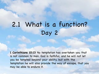 2.1 What is a function?
                       Day 2


1 Corinthians 10:13 No temptation has overtaken you that
is not common to man. God is faithful, and he will not let
you be tempted beyond your ability, but with the
temptation he will also provide the way of escape, that you
may be able to endure it.
 