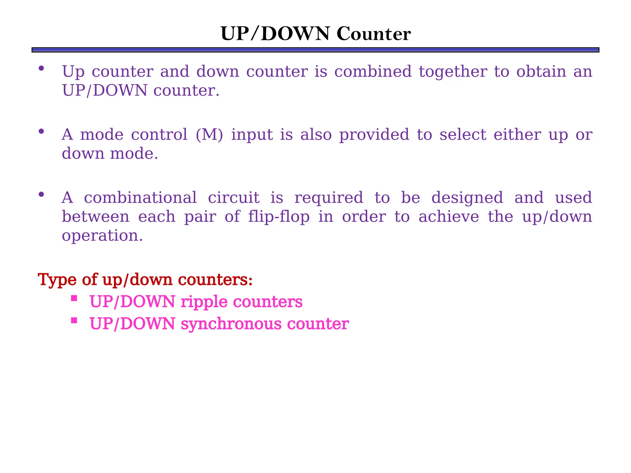 UP/DOWN Counter
• Up counter and down counter is combined together to obtain an
UP/DOWN counter.
• A mode control (M) input is also provided to select either up or
down mode.
• A combinational circuit is required to be designed and used
between each pair of flip-flop in order to achieve the up/down
operation.
Type of up/down counters:
 UP/DOWN ripple counters
 UP/DOWN synchronous counter
 