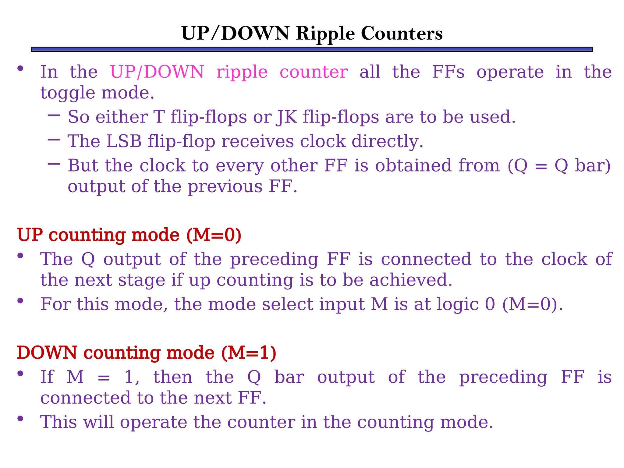 UP/DOWN Ripple Counters
• In the UP/DOWN ripple counter all the FFs operate in the
toggle mode.
– So either T flip-flops or JK flip-flops are to be used.
– The LSB flip-flop receives clock directly.
– But the clock to every other FF is obtained from (Q = Q bar)
output of the previous FF.
UP counting mode (M=0)
• The Q output of the preceding FF is connected to the clock of
the next stage if up counting is to be achieved.
• For this mode, the mode select input M is at logic 0 (M=0).
DOWN counting mode (M=1)
• If M = 1, then the Q bar output of the preceding FF is
connected to the next FF.
• This will operate the counter in the counting mode.
 