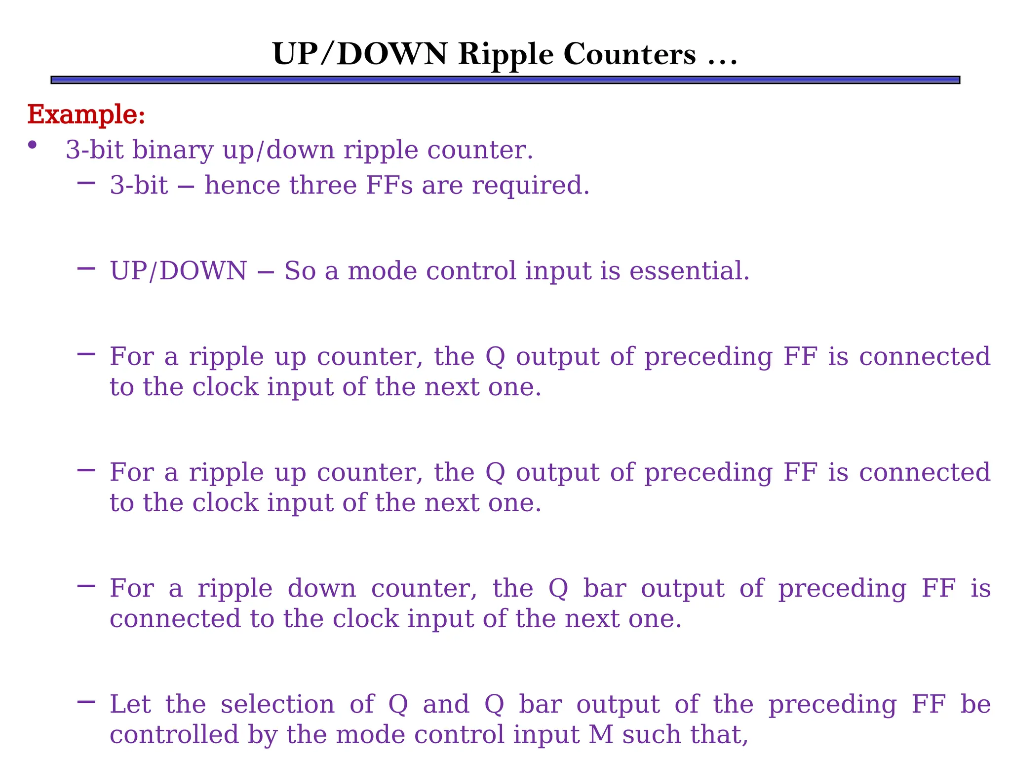 UP/DOWN Ripple Counters …
Example:
• 3-bit binary up/down ripple counter.
– 3-bit − hence three FFs are required.
– UP/DOWN − So a mode control input is essential.
– For a ripple up counter, the Q output of preceding FF is connected
to the clock input of the next one.
– For a ripple up counter, the Q output of preceding FF is connected
to the clock input of the next one.
– For a ripple down counter, the Q bar output of preceding FF is
connected to the clock input of the next one.
– Let the selection of Q and Q bar output of the preceding FF be
controlled by the mode control input M such that,
 