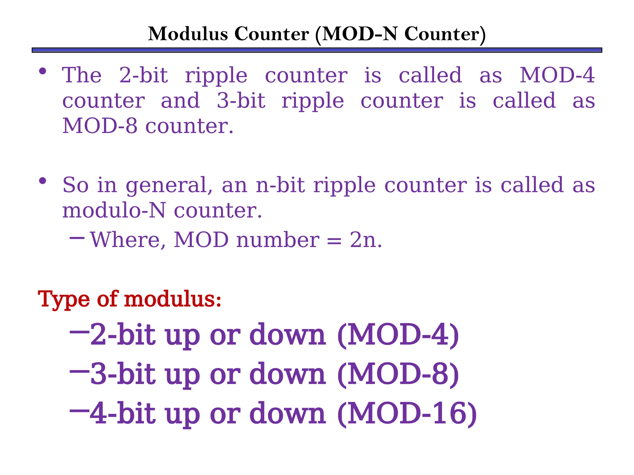 Modulus Counter (MOD-N Counter)
• The 2-bit ripple counter is called as MOD-4
counter and 3-bit ripple counter is called as
MOD-8 counter.
• So in general, an n-bit ripple counter is called as
modulo-N counter.
– Where, MOD number = 2n.
Type of modulus:
–2-bit up or down (MOD-4)
–3-bit up or down (MOD-8)
–4-bit up or down (MOD-16)
 