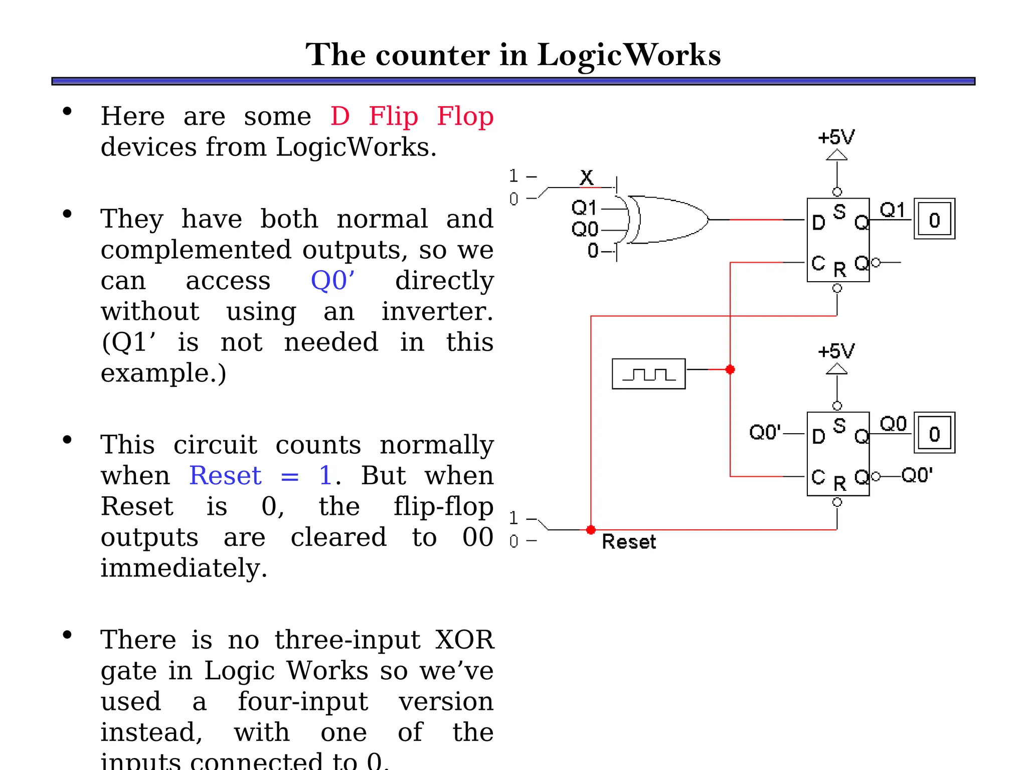 The counter in LogicWorks
• Here are some D Flip Flop
devices from LogicWorks.
• They have both normal and
complemented outputs, so we
can access Q0’ directly
without using an inverter.
(Q1’ is not needed in this
example.)
• This circuit counts normally
when Reset = 1. But when
Reset is 0, the flip-flop
outputs are cleared to 00
immediately.
• There is no three-input XOR
gate in Logic Works so we’ve
used a four-input version
instead, with one of the
 