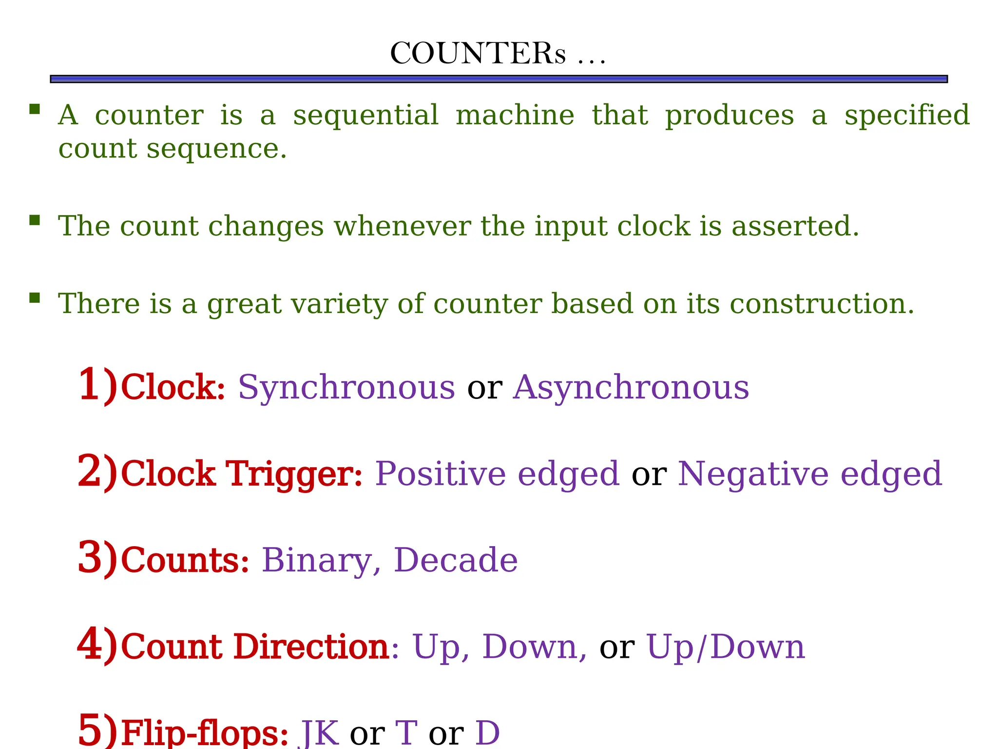 COUNTERs …
 A counter is a sequential machine that produces a specified
count sequence.
 The count changes whenever the input clock is asserted.
 There is a great variety of counter based on its construction.
1)Clock: Synchronous or Asynchronous
2)Clock Trigger: Positive edged or Negative edged
3)Counts: Binary, Decade
4)Count Direction: Up, Down, or Up/Down
5)Flip-flops: JK or T or D
 