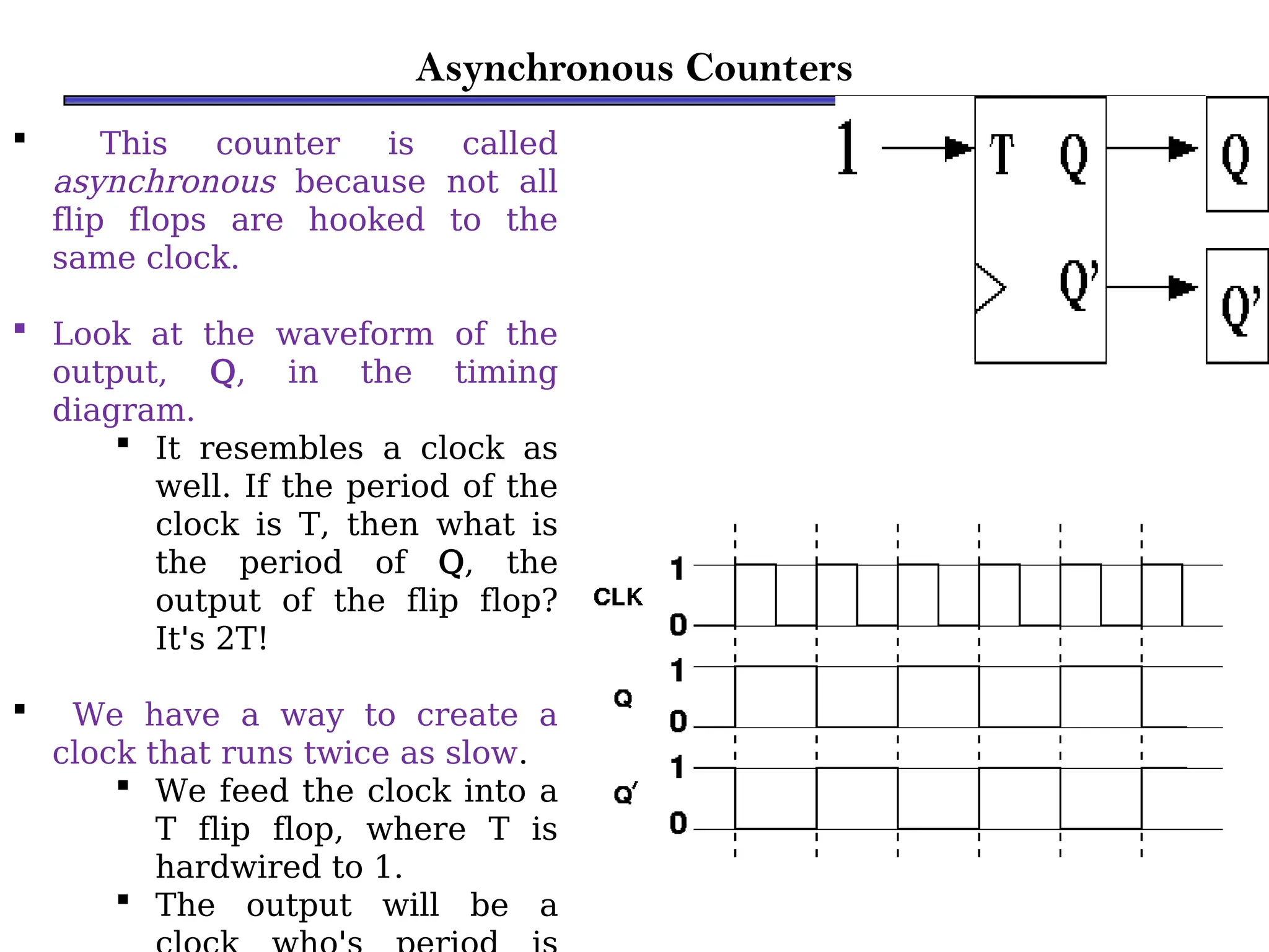 Asynchronous Counters
 This counter is called
asynchronous because not all
flip flops are hooked to the
same clock.
 Look at the waveform of the
output, Q, in the timing
diagram.
 It resembles a clock as
well. If the period of the
clock is T, then what is
the period of Q, the
output of the flip flop?
It's 2T!
 We have a way to create a
clock that runs twice as slow.
 We feed the clock into a
T flip flop, where T is
hardwired to 1.
 The output will be a
 