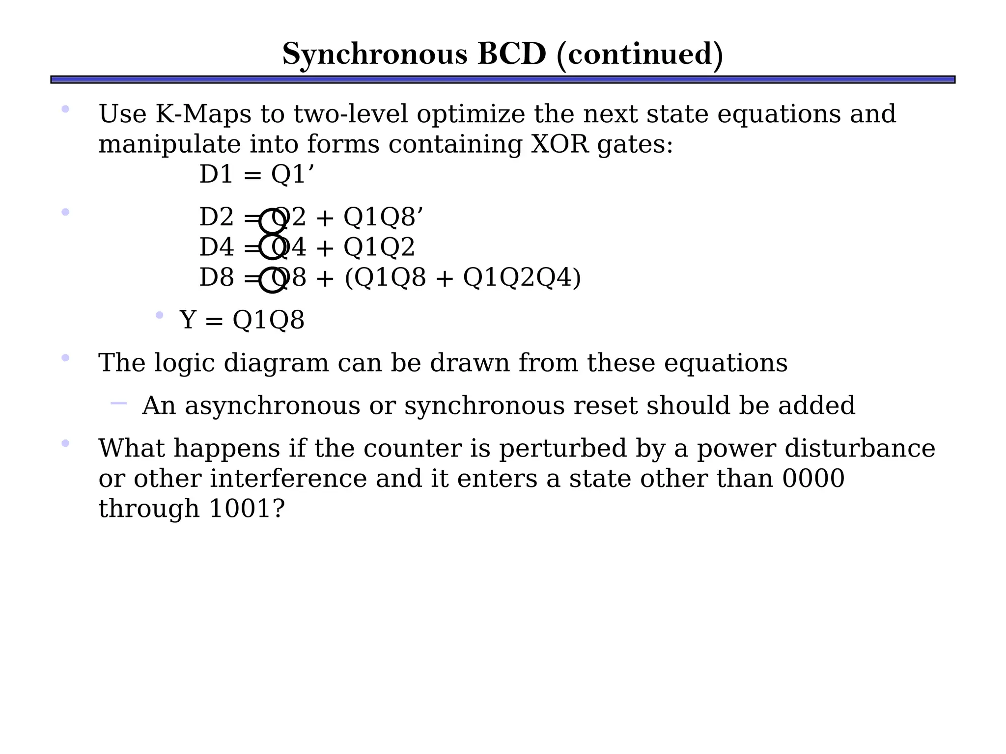 Synchronous BCD (continued)
• Use K-Maps to two-level optimize the next state equations and
manipulate into forms containing XOR gates:
D1 = Q1’
• D2 = Q2 + Q1Q8’
D4 = Q4 + Q1Q2
D8 = Q8 + (Q1Q8 + Q1Q2Q4)
• Y = Q1Q8
• The logic diagram can be drawn from these equations
– An asynchronous or synchronous reset should be added
• What happens if the counter is perturbed by a power disturbance
or other interference and it enters a state other than 0000
through 1001?
 