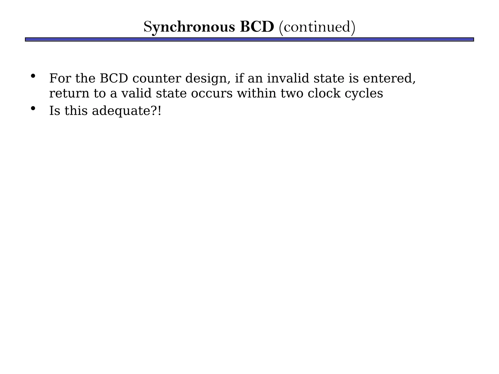 • For the BCD counter design, if an invalid state is entered,
return to a valid state occurs within two clock cycles
• Is this adequate?!
Synchronous BCD (continued)
 