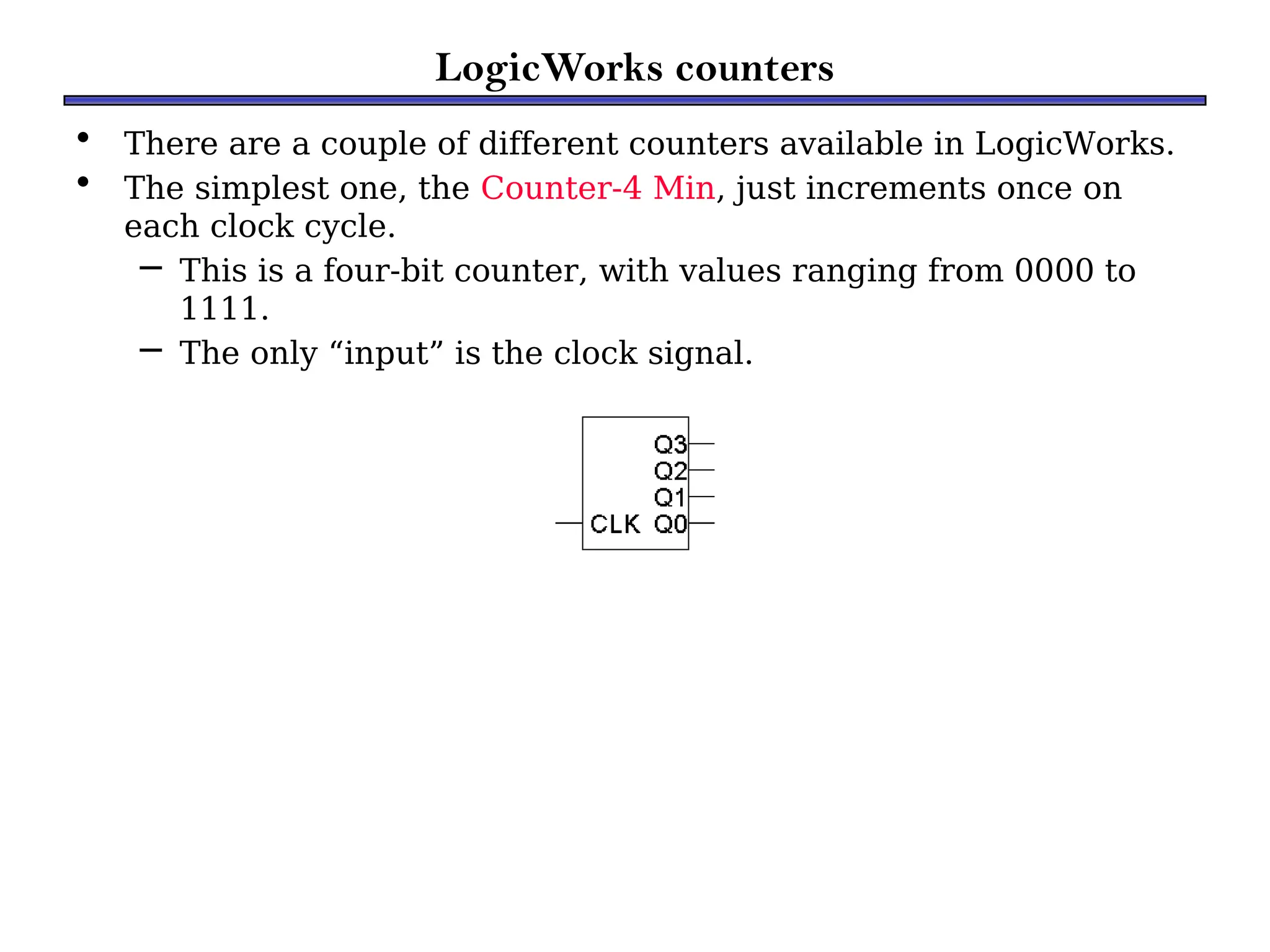 LogicWorks counters
• There are a couple of different counters available in LogicWorks.
• The simplest one, the Counter-4 Min, just increments once on
each clock cycle.
– This is a four-bit counter, with values ranging from 0000 to
1111.
– The only “input” is the clock signal.
 