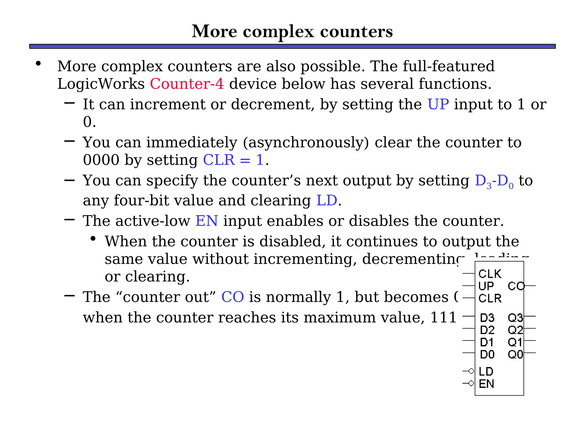 More complex counters
• More complex counters are also possible. The full-featured
LogicWorks Counter-4 device below has several functions.
– It can increment or decrement, by setting the UP input to 1 or
0.
– You can immediately (asynchronously) clear the counter to
0000 by setting CLR = 1.
– You can specify the counter’s next output by setting D3-D0 to
any four-bit value and clearing LD.
– The active-low EN input enables or disables the counter.
• When the counter is disabled, it continues to output the
same value without incrementing, decrementing, loading,
or clearing.
– The “counter out” CO is normally 1, but becomes 0
when the counter reaches its maximum value, 1111.
 