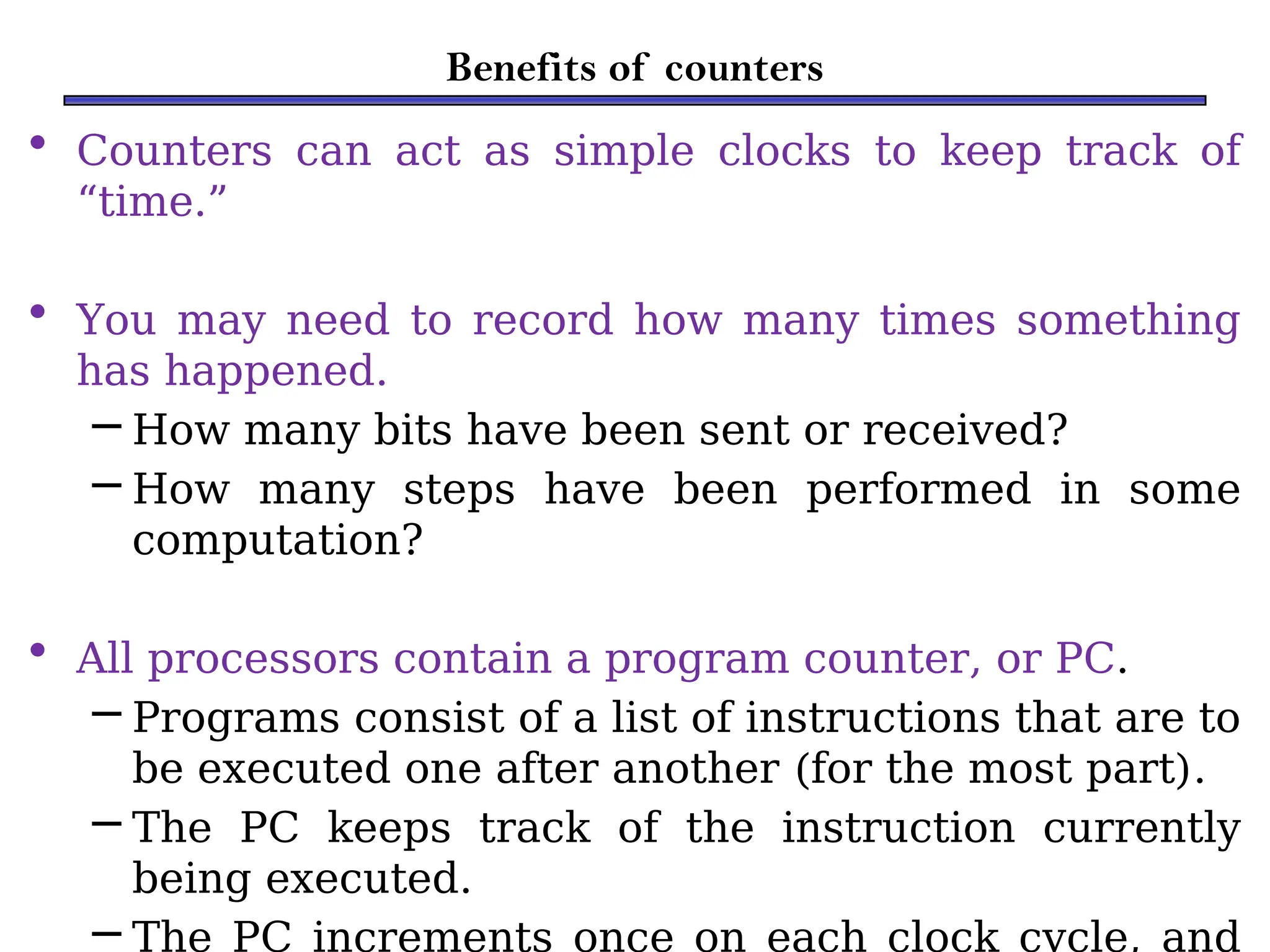 Benefits of counters
• Counters can act as simple clocks to keep track of
“time.”
• You may need to record how many times something
has happened.
– How many bits have been sent or received?
– How many steps have been performed in some
computation?
• All processors contain a program counter, or PC.
– Programs consist of a list of instructions that are to
be executed one after another (for the most part).
– The PC keeps track of the instruction currently
being executed.
– The PC increments once on each clock cycle, and
 
