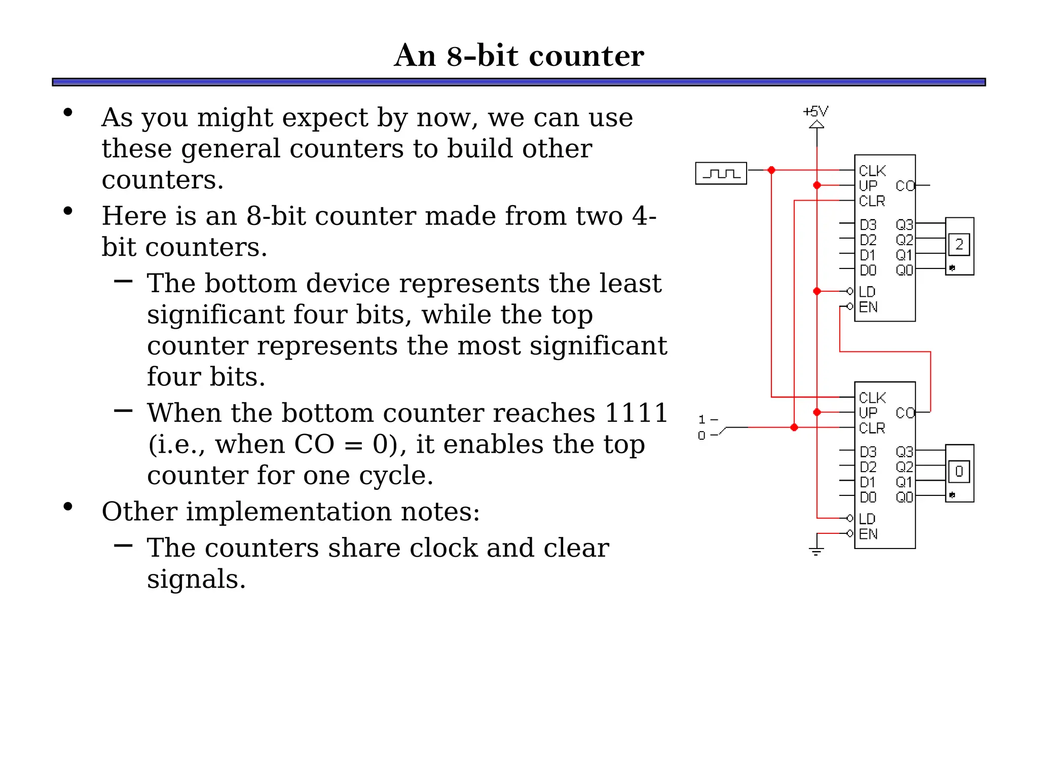 An 8-bit counter
• As you might expect by now, we can use
these general counters to build other
counters.
• Here is an 8-bit counter made from two 4-
bit counters.
– The bottom device represents the least
significant four bits, while the top
counter represents the most significant
four bits.
– When the bottom counter reaches 1111
(i.e., when CO = 0), it enables the top
counter for one cycle.
• Other implementation notes:
– The counters share clock and clear
signals.
 