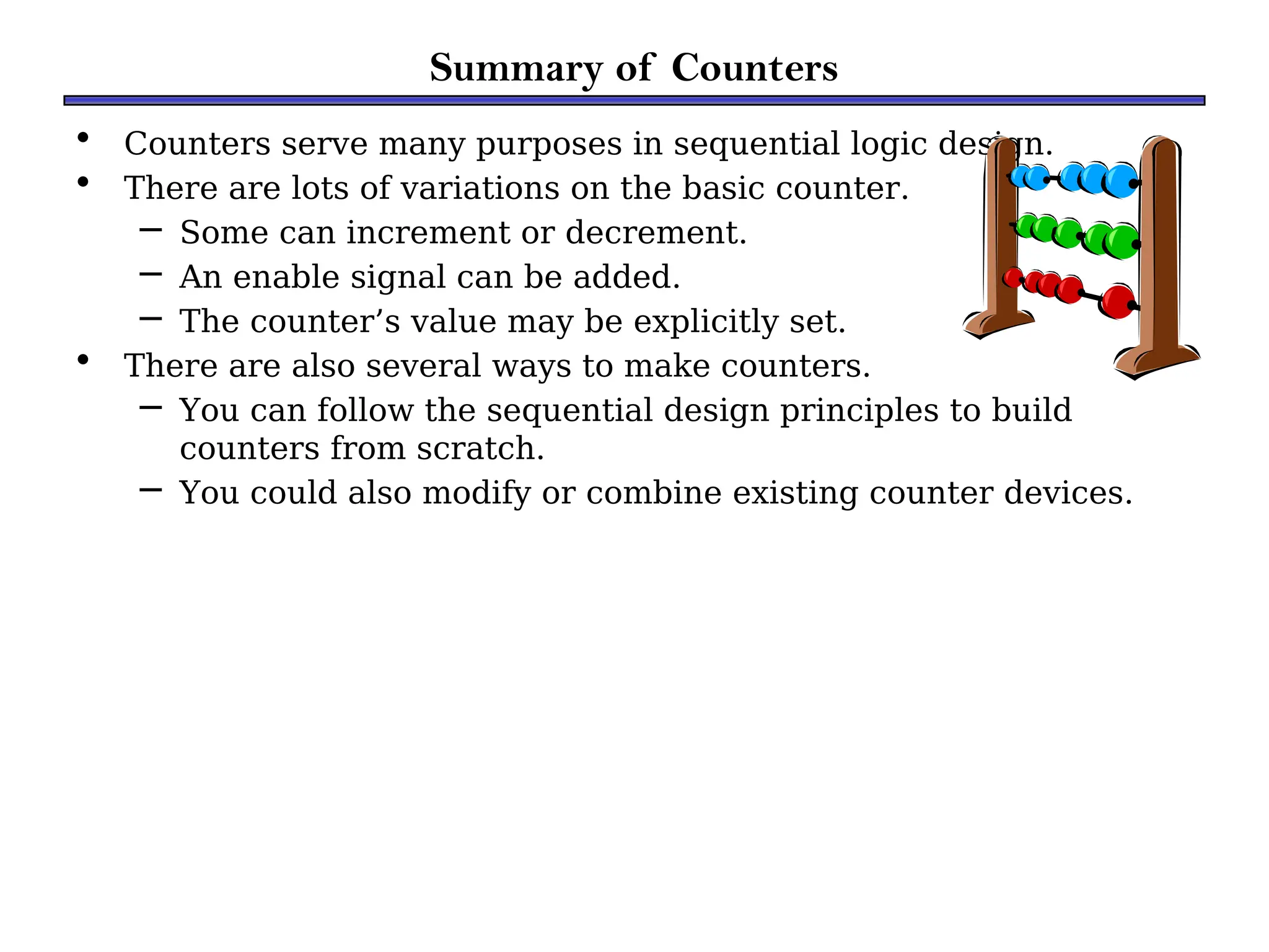 Summary of Counters
• Counters serve many purposes in sequential logic design.
• There are lots of variations on the basic counter.
– Some can increment or decrement.
– An enable signal can be added.
– The counter’s value may be explicitly set.
• There are also several ways to make counters.
– You can follow the sequential design principles to build
counters from scratch.
– You could also modify or combine existing counter devices.
 