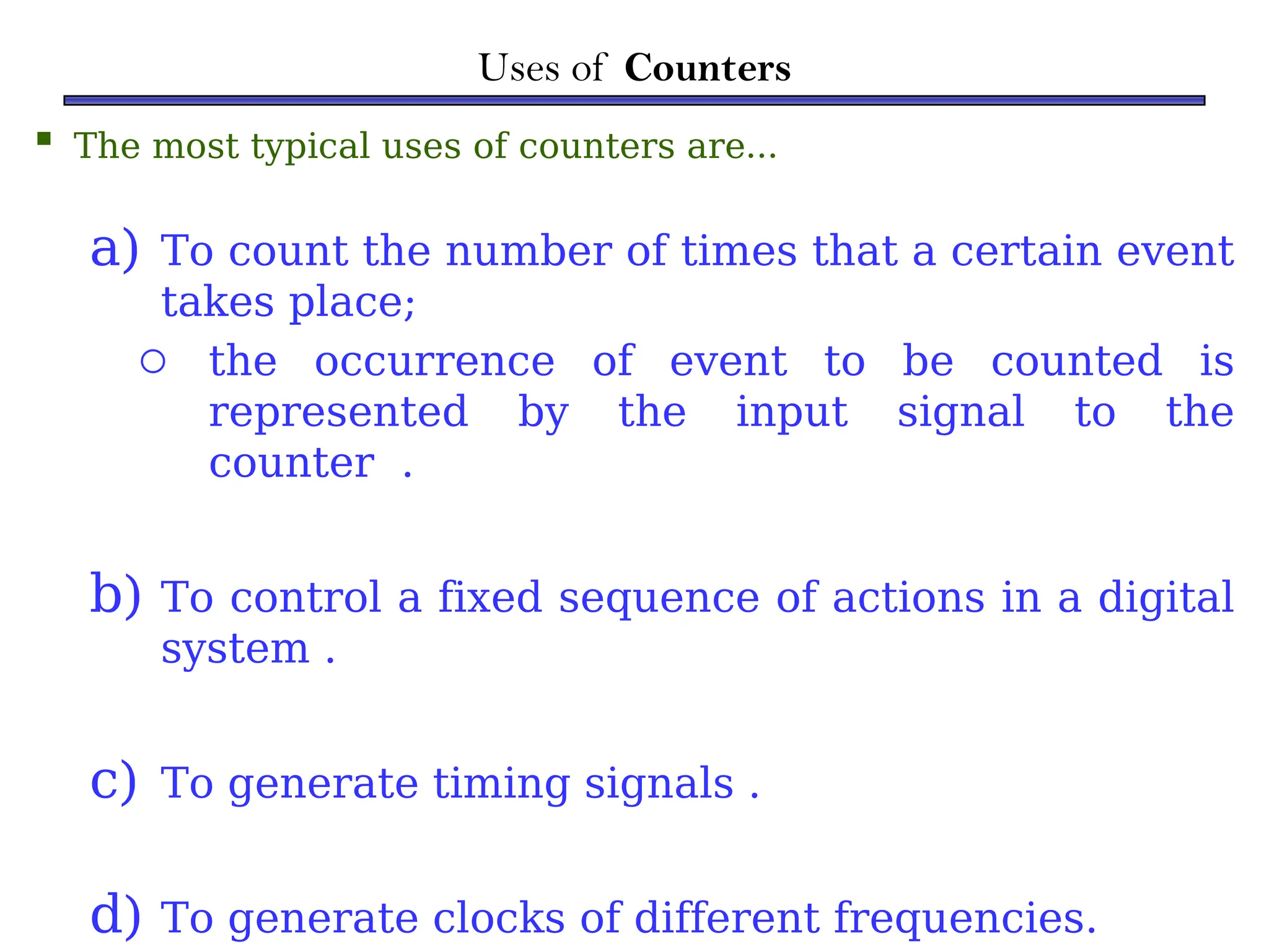 Uses of Counters
 The most typical uses of counters are…
a) To count the number of times that a certain event
takes place;
o the occurrence of event to be counted is
represented by the input signal to the
counter .
b) To control a fixed sequence of actions in a digital
system .
c) To generate timing signals .
d) To generate clocks of different frequencies.
 