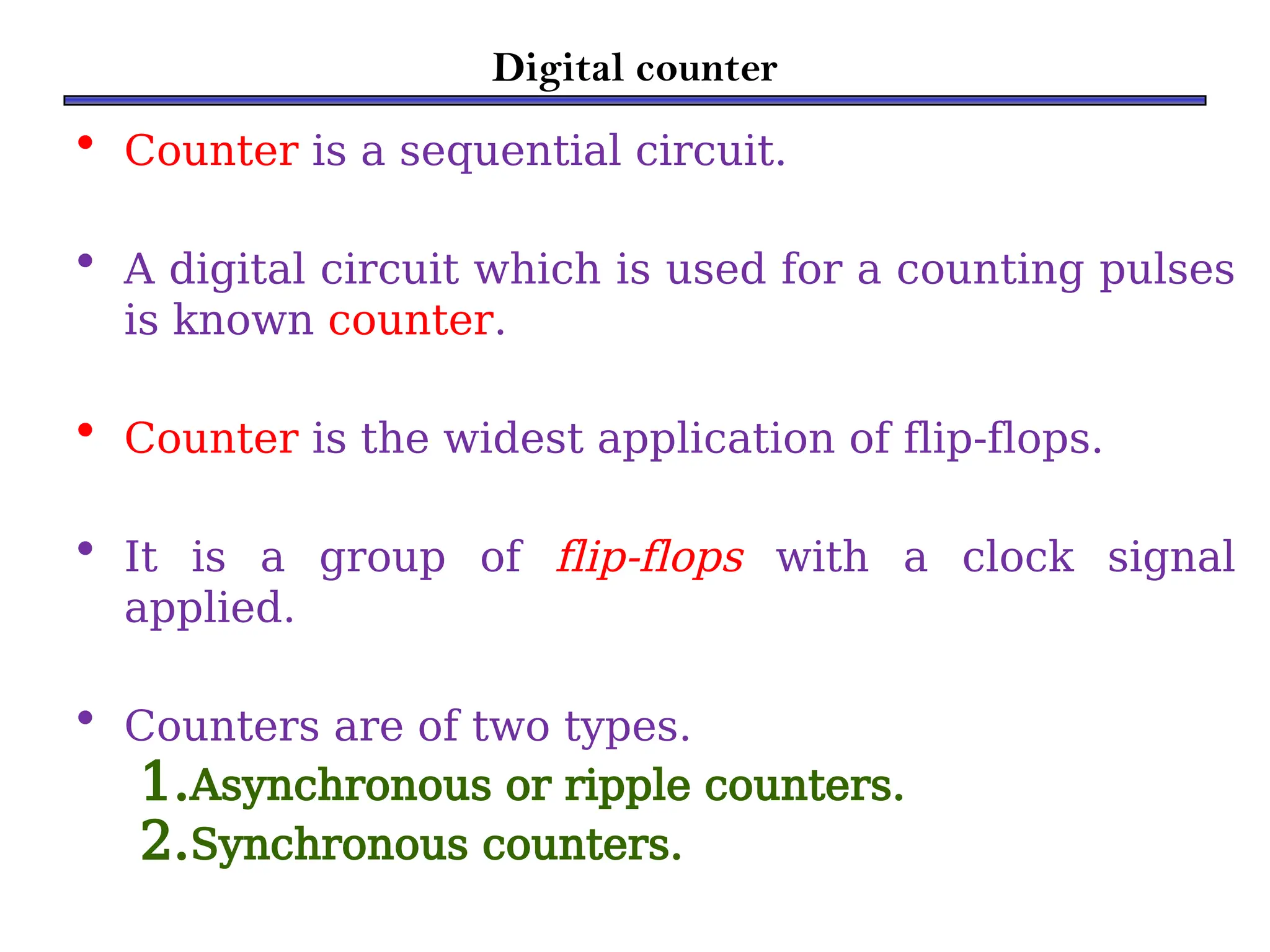 Digital counter
• Counter is a sequential circuit.
• A digital circuit which is used for a counting pulses
is known counter.
• Counter is the widest application of flip-flops.
• It is a group of flip-flops with a clock signal
applied.
• Counters are of two types.
1.Asynchronous or ripple counters.
2.Synchronous counters.
 