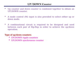 UP/DOWN Counter
• Up counter and down counter is combined together to obtain an
UP/DOWN counter.
• A mode control (M) input is also provided to select either up or
down mode.
• A combinational circuit is required to be designed and used
between each pair of flip-flop in order to achieve the up/down
operation.
Type of up/down counters:
 UP/DOWN ripple counters
 UP/DOWN synchronous counter
 