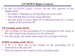 UP/DOWN Ripple Counters
• In the UP/DOWN ripple counter all the FFs operate in the
toggle mode.
– So either T flip-flops or JK flip-flops are to be used.
– The LSB flip-flop receives clock directly.
– But the clock to every other FF is obtained from (Q = Q bar)
output of the previous FF.
UP counting mode (M=0)
• The Q output of the preceding FF is connected to the clock of
the next stage if up counting is to be achieved.
• For this mode, the mode select input M is at logic 0 (M=0).
DOWN counting mode (M=1)
• If M = 1, then the Q bar output of the preceding FF is
connected to the next FF.
• This will operate the counter in the counting mode.
 