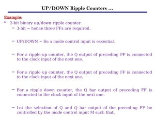 UP/DOWN Ripple Counters …
Example:
• 3-bit binary up/down ripple counter.
– 3-bit − hence three FFs are required.
– UP/DOWN − So a mode control input is essential.
– For a ripple up counter, the Q output of preceding FF is connected
to the clock input of the next one.
– For a ripple up counter, the Q output of preceding FF is connected
to the clock input of the next one.
– For a ripple down counter, the Q bar output of preceding FF is
connected to the clock input of the next one.
– Let the selection of Q and Q bar output of the preceding FF be
controlled by the mode control input M such that,
 