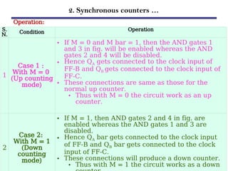 2. Synchronous counters …
Operation:
S.
N. Condition
Operation
1
Case 1 :
With M = 0
(Up counting
mode)
• If M = 0 and M bar = 1, then the AND gates 1
and 3 in fig. will be enabled whereas the AND
gates 2 and 4 will be disabled.
• Hence QA gets connected to the clock input of
FF-B and QB gets connected to the clock input of
FF-C.
• These connections are same as those for the
normal up counter.
• Thus with M = 0 the circuit work as an up
counter.
2
Case 2:
With M = 1
(Down
counting
mode)
• If M = 1, then AND gates 2 and 4 in fig. are
enabled whereas the AND gates 1 and 3 are
disabled.
• Hence QA bar gets connected to the clock input
of FF-B and QB bar gets connected to the clock
input of FF-C.
• These connections will produce a down counter.
• Thus with M = 1 the circuit works as a down
 