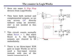 The counter in LogicWorks
• Here are some D Flip Flop
devices from LogicWorks.
• They have both normal and
complemented outputs, so we
can access Q0’ directly
without using an inverter.
(Q1’ is not needed in this
example.)
• This circuit counts normally
when Reset = 1. But when
Reset is 0, the flip-flop
outputs are cleared to 00
immediately.
• There is no three-input XOR
gate in Logic Works so we’ve
used a four-input version
instead, with one of the
 