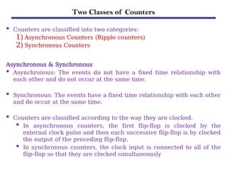 Two Classes of Counters
 Counters are classified into two categories:
1)Asynchronous Counters (Ripple counters)
2)Synchronous Counters
Asynchronous & Synchronous
 Asynchronous: The events do not have a fixed time relationship with
each other and do not occur at the same time.
 Synchronous: The events have a fixed time relationship with each other
and do occur at the same time.
 Counters are classified according to the way they are clocked.
 In asynchronous counters, the first flip-flop is clocked by the
external clock pulse and then each successive flip-flop is by clocked
the output of the preceding flip-flop.
 In synchronous counters, the clock input is connected to all of the
flip-flop so that they are clocked simultaneously
 